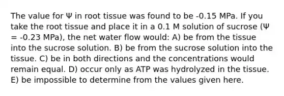 The value for Ψ in root tissue was found to be -0.15 MPa. If you take the root tissue and place it in a 0.1 M solution of sucrose (Ψ = -0.23 MPa), the net water flow would: A) be from the tissue into the sucrose solution. B) be from the sucrose solution into the tissue. C) be in both directions and the concentrations would remain equal. D) occur only as ATP was hydrolyzed in the tissue. E) be impossible to determine from the values given here.