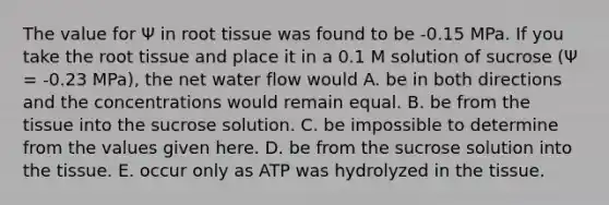 The value for Ψ in root tissue was found to be -0.15 MPa. If you take the root tissue and place it in a 0.1 M solution of sucrose (Ψ = -0.23 MPa), the net water flow would A. be in both directions and the concentrations would remain equal. B. be from the tissue into the sucrose solution. C. be impossible to determine from the values given here. D. be from the sucrose solution into the tissue. E. occur only as ATP was hydrolyzed in the tissue.