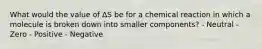 What would the value of ΔS be for a chemical reaction in which a molecule is broken down into smaller components? - Neutral - Zero - Positive - Negative