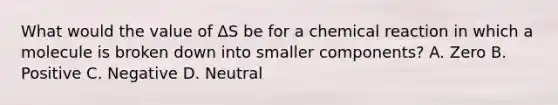 What would the value of ΔS be for a chemical reaction in which a molecule is broken down into smaller components? A. Zero B. Positive C. Negative D. Neutral