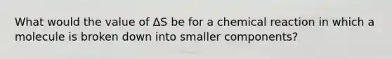 What would the value of ΔS be for a chemical reaction in which a molecule is broken down into smaller components?