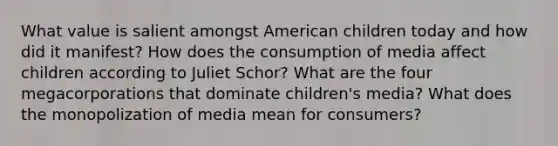 What value is salient amongst American children today and how did it manifest? How does the consumption of media affect children according to Juliet Schor? What are the four megacorporations that dominate children's media? What does the monopolization of media mean for consumers?