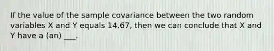 If the value of the sample covariance between the two random variables X and Y equals 14.67, then we can conclude that X and Y have a (an) ___.