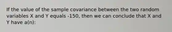 If the value of the sample covariance between the two random variables X and Y equals -150, then we can conclude that X and Y have a(n):