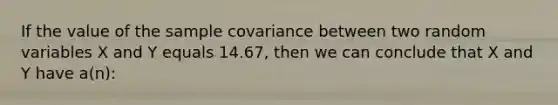 If the value of the sample covariance between two random variables X and Y equals 14.67, then we can conclude that X and Y have a(n):