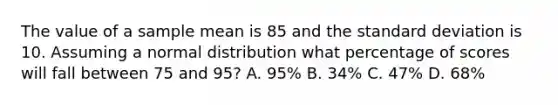 The value of a sample mean is 85 and the standard deviation is 10. Assuming a normal distribution what percentage of scores will fall between 75 and 95? A. 95% B. 34% C. 47% D. 68%