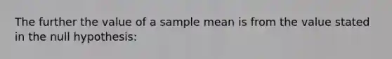 The further the value of a sample mean is from the value stated in the null hypothesis: