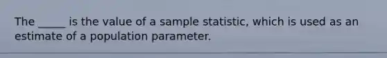 The _____ is the value of a sample statistic, which is used as an estimate of a population parameter.