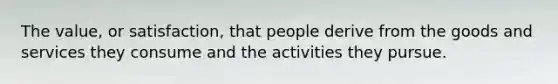 The value, or satisfaction, that people derive from the goods and services they consume and the activities they pursue.