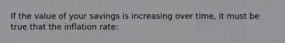 If the value of your savings is increasing over time, it must be true that the inflation rate: