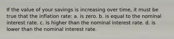 If the value of your savings is increasing over time, it must be true that the inflation rate: a. is zero. b. is equal to the nominal interest rate. c. is higher than the nominal interest rate. d. is lower than the nominal interest rate.