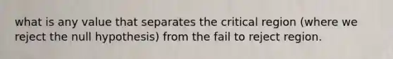 what is any value that separates the critical region (where we reject the null hypothesis) from the fail to reject region.