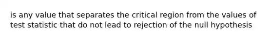 is any value that separates the critical region from the values of test statistic that do not lead to rejection of the null hypothesis