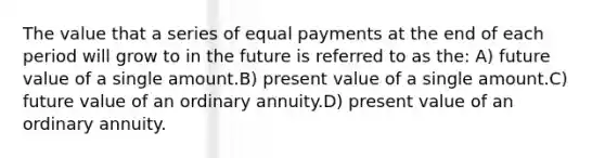 The value that a series of equal payments at the end of each period will grow to in the future is referred to as the: A) future value of a single amount.B) present value of a single amount.C) future value of an ordinary annuity.D) present value of an ordinary annuity.