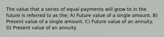 The value that a series of equal payments will grow to in the future is referred to as the: A) Future value of a single amount. B) Present value of a single amount. C) Future value of an annuity. D) Present value of an annuity