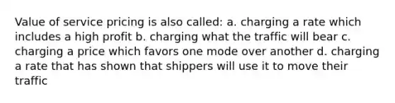 Value of service pricing is also called: a. charging a rate which includes a high profit b. charging what the traffic will bear c. charging a price which favors one mode over another d. charging a rate that has shown that shippers will use it to move their traffic