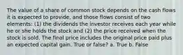 The value of a share of common stock depends on the cash flows it is expected to provide, and those flows consist of two elements: (1) the dividends the investor receives each year while he or she holds the stock and (2) the price received when the stock is sold. The final price includes the original price paid plus an expected capital gain. True or false? a. True b. False