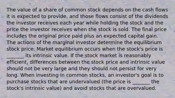 The value of a share of common stock depends on the cash flows it is expected to provide, and those flows consist of the dividends the investor receives each year while holding the stock and the price the investor receives when the stock is sold. The final price includes the original price paid plus an expected capital gain. The actions of the marginal investor determine the equilibrium stock price. Market equilibrium occurs when the stock's price is _______ its intrinsic value. If the stock market is reasonably efficient, differences between the stock price and intrinsic value should not be very large and they should not persist for very long. When investing in common stocks, an investor's goal is to purchase stocks that are undervalued (the price is _______ the stock's intrinsic value) and avoid stocks that are overvalued.