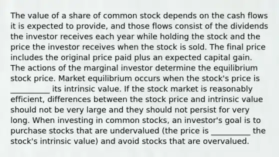 The value of a share of common stock depends on the cash flows it is expected to provide, and those flows consist of the dividends the investor receives each year while holding the stock and the price the investor receives when the stock is sold. The final price includes the original price paid plus an expected capital gain. The actions of the marginal investor determine the equilibrium stock price. Market equilibrium occurs when the stock's price is __________ its intrinsic value. If the stock market is reasonably efficient, differences between the stock price and intrinsic value should not be very large and they should not persist for very long. When investing in common stocks, an investor's goal is to purchase stocks that are undervalued (the price is __________ the stock's intrinsic value) and avoid stocks that are overvalued.