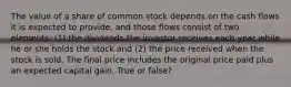 The value of a share of common stock depends on the cash flows it is expected to provide, and those flows consist of two elements: (1) the dividends the investor receives each year while he or she holds the stock and (2) the price received when the stock is sold. The final price includes the original price paid plus an expected capital gain. True or false?