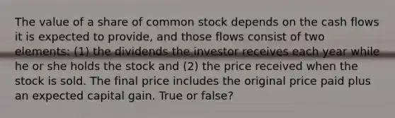 The value of a share of common stock depends on the cash flows it is expected to provide, and those flows consist of two elements: (1) the dividends the investor receives each year while he or she holds the stock and (2) the price received when the stock is sold. The final price includes the original price paid plus an expected capital gain. True or false?