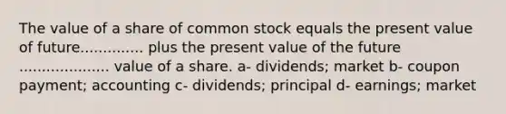 The value of a share of common stock equals the present value of future.............. plus the present value of the future .................... value of a share. a- dividends; market b- coupon payment; accounting c- dividends; principal d- earnings; market