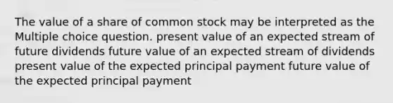 The value of a share of common stock may be interpreted as the Multiple choice question. present value of an expected stream of future dividends future value of an expected stream of dividends present value of the expected principal payment future value of the expected principal payment