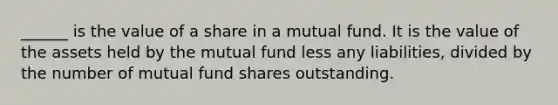 ______ is the value of a share in a mutual fund. It is the value of the assets held by the mutual fund less any liabilities, divided by the number of mutual fund shares outstanding.