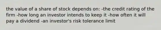 the value of a share of stock depends on: -the credit rating of the firm -how long an investor intends to keep it -how often it will pay a dividend -an investor's risk tolerance limit