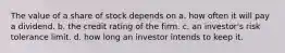 The value of a share of stock depends on a. how often it will pay a dividend. b. the credit rating of the firm. c. an investor's risk tolerance limit. d. how long an investor intends to keep it.