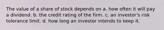 The value of a share of stock depends on a. how often it will pay a dividend. b. the credit rating of the firm. c. an investor's risk tolerance limit. d. how long an investor intends to keep it.