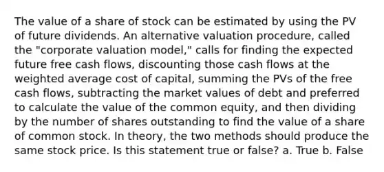 The value of a share of stock can be estimated by using the PV of future dividends. An alternative valuation procedure, called the "corporate valuation model," calls for finding the expected future free cash flows, discounting those cash flows at the weighted average cost of capital, summing the PVs of the free cash flows, subtracting the market values of debt and preferred to calculate the value of the common equity, and then dividing by the number of shares outstanding to find the value of a share of common stock. In theory, the two methods should produce the same stock price. Is this statement true or false? a. True b. False