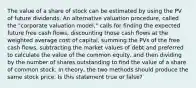 The value of a share of stock can be estimated by using the PV of future dividends. An alternative valuation procedure, called the "corporate valuation model," calls for finding the expected future free cash flows, discounting those cash flows at the weighted average cost of capital, summing the PVs of the free cash flows, subtracting the market values of debt and preferred to calculate the value of the common equity, and then dividing by the number of shares outstanding to find the value of a share of common stock. In theory, the two methods should produce the same stock price. Is this statement true or false?