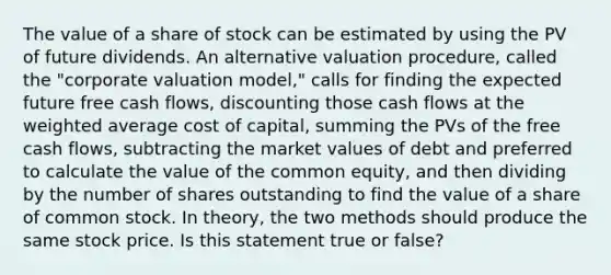 The value of a share of stock can be estimated by using the PV of future dividends. An alternative valuation procedure, called the "corporate valuation model," calls for finding the expected future free cash flows, discounting those cash flows at the weighted average cost of capital, summing the PVs of the free cash flows, subtracting the market values of debt and preferred to calculate the value of the common equity, and then dividing by the number of shares outstanding to find the value of a share of common stock. In theory, the two methods should produce the same stock price. Is this statement true or false?