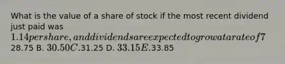 What is the value of a share of stock if the most recent dividend just paid was 1.14 per share, and dividends are expected to grow at a rate of 7%?(Assume that you require a rate of return of 11%)Hint: Calculate D1 based on D0 A.28.75 B. 30.50 C.31.25 D. 33.15 E.33.85