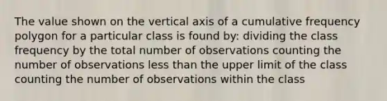 The value shown on the vertical axis of a cumulative frequency polygon for a particular class is found by: dividing the class frequency by the total number of observations counting the number of observations less than the upper limit of the class counting the number of observations within the class