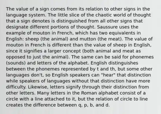 The value of a sign comes from its relation to other signs in the language system. The little slice of the chaotic world of thought that a sign denotes is distinguished from all other signs that designate different portions of thought. Saussure uses the example of mouton in French, which has two equivalents in English: sheep (the animal) and mutton (the meat). The value of mouton in French is different than the value of sheep in English, since it signifies a larger concept (both animal and meat as opposed to just the animal). The same can be said for phonemes (sounds) and letters of the alphabet. English distinguishes between the phonemes represented by t and th, but some other languages don't, so English speakers can "hear" that distinction while speakers of languages without that distinction have more difficulty. Likewise, letters signify through their distinction from other letters. Many letters in the Roman alphabet consist of a circle with a line attached to it, but the relation of circle to line creates the difference between q, p, b, and d.