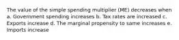 The value of the simple spending multiplier (ME) decreases when a. Government spending increases b. Tax rates are increased c. Exports increase d. The marginal propensity to same increases e. Imports increase