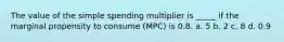 The value of the simple spending multiplier is _____ if the marginal propensity to consume (MPC) is 0.8. a. 5 b. 2 c. 8 d. 0.9