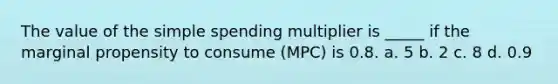 The value of the simple spending multiplier is _____ if the marginal propensity to consume (MPC) is 0.8. a. 5 b. 2 c. 8 d. 0.9