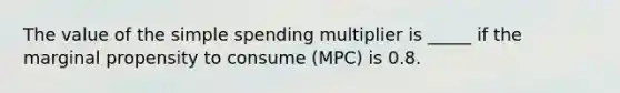 The value of the simple spending multiplier is _____ if the marginal propensity to consume (MPC) is 0.8.