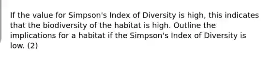 If the value for Simpson's Index of Diversity is high, this indicates that the biodiversity of the habitat is high. Outline the implications for a habitat if the Simpson's Index of Diversity is low. (2)