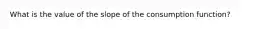 What is the value of the slope of the consumption function?