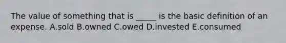 The value of something that is _____ is the basic definition of an expense. A.sold B.owned C.owed D.invested E.consumed