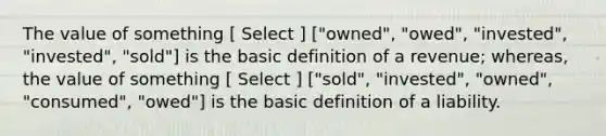 The value of something [ Select ] ["owned", "owed", "invested", "invested", "sold"] is the basic definition of a revenue; whereas, the value of something [ Select ] ["sold", "invested", "owned", "consumed", "owed"] is the basic definition of a liability.