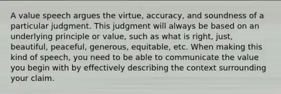 A value speech argues the virtue, accuracy, and soundness of a particular judgment. This judgment will always be based on an underlying principle or value, such as what is right, just, beautiful, peaceful, generous, equitable, etc. When making this kind of speech, you need to be able to communicate the value you begin with by effectively describing the context surrounding your claim.