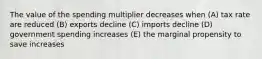 The value of the spending multiplier decreases when (A) tax rate are reduced (B) exports decline (C) imports decline (D) government spending increases (E) the marginal propensity to save increases