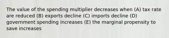 The value of the spending multiplier decreases when (A) tax rate are reduced (B) exports decline (C) imports decline (D) government spending increases (E) the marginal propensity to save increases