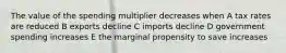 The value of the spending multiplier decreases when A tax rates are reduced B exports decline C imports decline D government spending increases E the marginal propensity to save increases