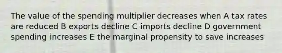 The value of the spending multiplier decreases when A tax rates are reduced B exports decline C imports decline D government spending increases E the marginal propensity to save increases